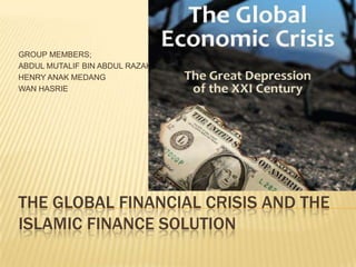 THE GLOBAL FINANCIAL CRISIS AND THE
ISLAMIC FINANCE SOLUTION
GROUP MEMBERS;
ABDUL MUTALIF BIN ABDUL RAZAK
HENRY ANAK MEDANG
WAN HASRIE
 