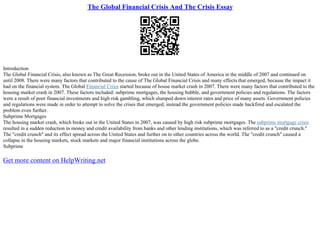 The Global Financial Crisis And The Crisis Essay
Introduction
The Global Financial Crisis, also known as The Great Recession, broke out in the United States of America in the middle of 2007 and continued on
until 2008. There were many factors that contributed to the cause of The Global Financial Crisis and many effects that emerged, because the impact it
had on the financial system. The Global Financial Crisis started because of house market crash in 2007. There were many factors that contributed to the
housing market crash in 2007. These factors included: subprime mortgages, the housing bubble, and government policies and regulations. The factors
were a result of poor financial investments and high risk gambling, which slumped down interest rates and price of many assets. Government policies
and regulations were made in order to attempt to solve the crises that emerged; instead the government policies made backfired and escalated the
problem even further.
Subprime Mortgages
The housing market crash, which broke out in the United States in 2007, was caused by high risk subprime mortgages. The subprime mortgage crisis
resulted in a sudden reduction in money and credit availability from banks and other lending institutions, which was referred to as a "credit crunch."
The "credit crunch" and its effect spread across the United States and further on to other countries across the world. The "credit crunch" caused a
collapse in the housing markets, stock markets and major financial institutions across the globe.
Subprime
Get more content on HelpWriting.net
 