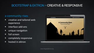 www.theglobalfund.org
a community rises
 creative and tailored web
experience
 interface add-ons
 unique navigation
 full screen
 completely responsive
 hosted in ektron
BOOTSTRAP &EKTRON = CREATIVE & RESPONSIVE
 