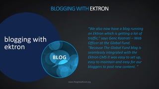 www.theglobalfund.org
blogging with
ektron
“We also now have a blog running
on Ektron which is getting a lot of
traffic,” says Genc Kastrati – Web
Officer at the Global Fund.
“Because The Global Fund blog is
seamlessly integrated with the
Ektron CMS it was easy to set up,
easy to maintain and easy for our
bloggers to post new content. ”
BLOGGINGWITHEKTRON
 