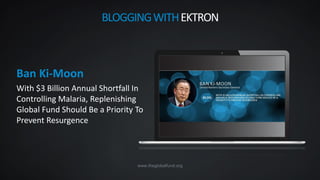 www.theglobalfund.org
Ban Ki-Moon
With $3 Billion Annual Shortfall In
Controlling Malaria, Replenishing
Global Fund Should Be a Priority To
Prevent Resurgence
BLOGGINGWITHEKTRON
 