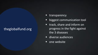 theglobalfund.org
 transparency
 biggest communication tool
 track, share and inform on
progress in the fight against
the 3 diseases
 diverse audiences
 one website
 