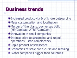 Business trends Increased productivity & offshore outsourcing Mass customization and localization Merger of the titans, buy versus build (HP/Compaq, AT&T/ComCast ) Innovation in small companies Intense drive to streamline and retool operations - little complacency Rapid product obsolescence Economies of scale are a curse and blessing Global companies bigger than countries 