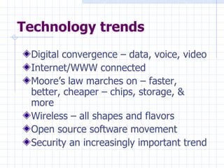 Technology trends Digital convergence – data, voice, video Internet/WWW connected  Moore’s law marches on – faster, better, cheaper – chips, storage, & more Wireless – all shapes and flavors  Open source software movement Security an increasingly important trend 