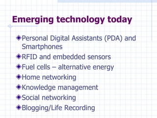 Emerging technology today Personal Digital Assistants (PDA) and Smartphones RFID and embedded sensors Fuel cells – alternative energy Home networking Knowledge management Social networking Blogging/Life Recording 