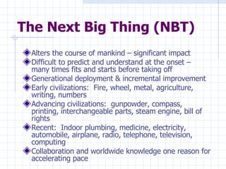 The Next Big Thing (NBT) Alters the course of mankind – significant impact Difficult to predict and understand at the onset – many times fits and starts before taking off Generational deployment & incremental improvement Early civilizations:  Fire, wheel, metal, agriculture, writing, numbers Advancing civilizations:  gunpowder, compass, printing, interchangeable parts, steam engine, bill of rights Recent:  Indoor plumbing, medicine, electricity, automobile, airplane, radio, telephone, television,  computing Collaboration and worldwide knowledge one reason for accelerating pace 