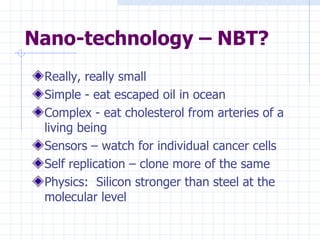 Nano-technology – NBT? Really, really small Simple - eat escaped oil in ocean Complex - eat cholesterol from arteries of a living being Sensors – watch for individual cancer cells Self replication – clone more of the same Physics:  Silicon stronger than steel at the molecular level 
