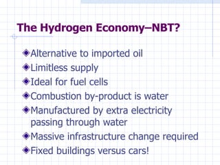The Hydrogen Economy–NBT? Alternative to imported oil Limitless supply Ideal for fuel cells Combustion by-product is water Manufactured by extra electricity passing through water Massive infrastructure change required Fixed buildings versus cars! 