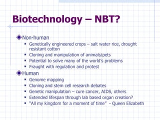 Biotechnology – NBT? Non-human Genetically engineered crops – salt water rice, drought resistant cotton Cloning and manipulation of animals/pets Potential to solve many of the world’s problems Fraught with regulation and protest Human Genome mapping Cloning and stem cell research debates Genetic manipulation – cure cancer, AIDS, others Extended lifespan through lab based organ creation? “ All my kingdom for a moment of time”  - Queen Elizabeth 