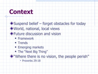 Context Suspend belief – forget obstacles for today World, national, local views Future discussion and vision Framework Trends Emerging markets The “Next Big Thing” “ Where there is no vision, the people perish” Proverbs 29:18 