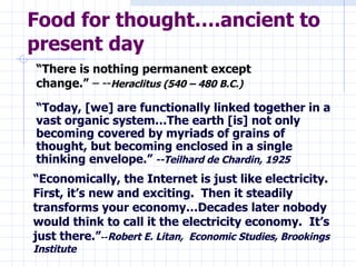 Food for thought….ancient to present day “ Economically, the Internet is just like electricity.  First, it’s new and exciting.  Then it steadily transforms your economy…Decades later nobody would think to call it the electricity economy.  It’s just there.” -- Robert E. Litan,  Economic Studies, Brookings Institute “ Today, [we] are functionally linked together in a vast organic system…The earth [is] not only becoming covered by myriads of grains of thought, but becoming enclosed in a single thinking envelope.”   --Teilhard de Chardin, 1925 “ There is nothing permanent except change.”  – -- Heraclitus (540 – 480 B.C.) 