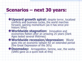 Scenarios – next 30 years: Upward growth spiral:   despite terror, localized conflicts and business cycles, the world marches forward, gaining momentum (as it has since pre-historic time) Worldwide stagnation:   Innovation and economies flatten after an amazing 25 years (Dark Ages lasted several lifetimes) Worldwide recession/depression:   W orld goes into an economic tailspin for an extended period (the Great Depression of the 30’s) Doomsday:   Armageddon, famine, war, the works (SARS gave us a quick look at this) 