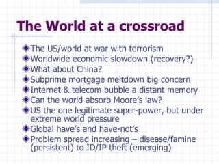The World at a crossroad The US/world at war with terrorism Worldwide economic slowdown (recovery?) What about China? Subprime mortgage meltdown big concern Internet & telecom bubble a distant memory Can the world absorb Moore’s law? US the one legitimate super-power, but under extreme world pressure Global have’s and have-not’s Problem spread increasing – disease/famine (persistent) to ID/IP theft (emerging) 
