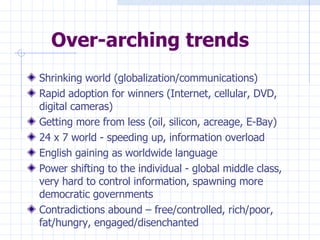 Over-arching trends Shrinking world (globalization/communications) Rapid adoption for winners (Internet, cellular, DVD, digital cameras) Getting more from less (oil, silicon, acreage, E-Bay) 24 x 7 world - speeding up, information overload English gaining as worldwide language Power shifting to the individual - global middle class, very hard to control information, spawning more democratic governments Contradictions abound – free/controlled, rich/poor, fat/hungry, engaged/disenchanted 