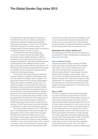 The Global Gender Gap Report 2015 | 3
The Global Gender Gap Index was first introduced by
the World Economic Forum in 2006 as a framework for
capturing the magnitude of gender-based disparities
and tracking their progress. This year is the 10th edition
of the Index, allowing for time-series analysis on the
changing patterns of gender equality around the world and
comparisons between and within countries.
The Index benchmarks national gender gaps
on economic, political, education and health criteria,
and provides country rankings that allow for effective
comparisons across regions and income groups. The
rankings are designed to create greater awareness among
a global audience of the challenges posed by gender
gaps and the opportunities created by reducing them. The
methodology and quantitative analysis behind the rankings
are intended to serve as a basis for designing effective
measures for reducing gender gaps.
The first part of this chapter reviews the underlying
concepts employed in creating the Global Gender Gap
Index and outlines the methods used to calculate it. The
second part presents the 2015 rankings, global patterns,
regional performance and notable country cases. This
includes an analysis on country performance over time,
particularly for those countries that have been included
in the Index since 2006. Next, we provide information on
the key trends that can be observed through a decade of
data for the 109 countries that have been covered since
the first Index, by analysing data along subindex, income
and regional lines. The fourth part of this chapter lays out
the economic case for gender equality, including links
between gender gaps and the economic performance of
countries. In the fifth and final part, we provide information
on implications for public policy and business practices.
The Country Profiles contained in Part 2 of this Report
give a more detailed picture of the relative strengths and
weaknesses of each country’s performance compared
with that of other nations and relative to its own past
performance. The first page of each profile contains key
demographic and economic indicators as well as detailed
information on the country’s performance in 2015, including
a comparison within its income group. The second page
of the Country Profiles shows the trends between 2006
and 2015 on the overall Index and four subindexes, as well
as over 55 gender-related indicators that provide a fuller
context for the country’s performance. These indicators
include information on employment & leadership; education
and technology; health; family; and rights and norms.
MEASURING THE GLOBAL GENDER GAP
The methodology of the Index has remained stable since
its development in 2006, providing robust comparative and
intra-country information.
Three underlying concepts
There are three basic concepts underlying the Global
Gender Gap Index, forming the basis of how indicators
were chosen, how the data is treated and the scale
used. First, the Index focuses on measuring gaps
rather than levels. Second, it captures gaps in outcome
variables rather than gaps in input variables. Third, it
ranks countries according to gender equality rather than
women’s empowerment. These three concepts are briefly
outlined below. For a description of how these concepts
are captured by the construction techniques used in the
creation of the Index, please see the “Construction of the
Index” section below.
Gaps vs. levels
The Index is designed to measure gender-based gaps
in access to resources and opportunities in countries
rather than the actual levels of the available resources and
opportunities in those countries. We do this in order to
make the Global Gender Gap Index independent from the
countries’ levels of development. In other words, the Index
is constructed to rank countries on their gender gaps not
on their development level. For example, rich countries,
generally speaking, are able to offer more education and
health opportunities to all members of society, although
this is quite independent of the gender-related gaps that
may exist within those higher levels of health or education.
The Global Gender Gap Index rewards countries for
smaller gaps in access to these resources, regardless
of the overall level of resources. Thus, in the case of
education, the Index penalizes or rewards countries based
The Global Gender Gap Index 2015
 