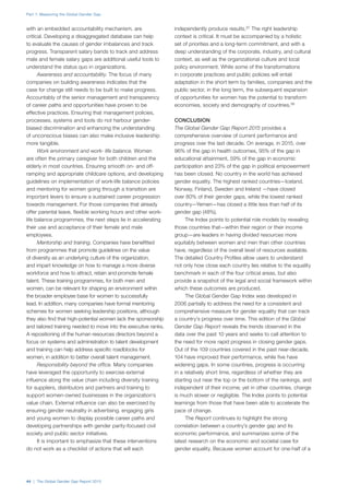 Part 1: Measuring the Global Gender Gap
44 | The Global Gender Gap Report 2015
with an embedded accountability mechanism, are
critical. Developing a disaggregated database can help
to evaluate the causes of gender imbalances and track
progress. Transparent salary bands to track and address
male and female salary gaps are additional useful tools to
understand the status quo in organizations.
Awareness and accountability. The focus of many
companies on building awareness indicates that the
case for change still needs to be built to make progress.
Accountably of the senior management and transparency
of career paths and opportunities have proven to be
effective practices. Ensuring that management policies,
processes, systems and tools do not harbour gender-
biased discrimination and enhancing the understanding
of unconscious biases can also make inclusive leadership
more tangible.
Work environment and work- life balance. Women
are often the primary caregiver for both children and the
elderly in most countries. Ensuring smooth on- and off-
ramping and appropriate childcare options, and developing
guidelines on implementation of work-life balance policies
and mentoring for women going through a transition are
important levers to ensure a sustained career progression
towards management. For those companies that already
offer parental leave, flexible working hours and other work-
life balance programmes, the next steps lie in accelerating
their use and acceptance of their female and male
employees.
Mentorship and training. Companies have benefitted
from programmes that promote guidelines on the value
of diversity as an underlying culture of the organization,
and impart knowledge on how to manage a more diverse
workforce and how to attract, retain and promote female
talent. These training programmes, for both men and
women, can be relevant for shaping an environment within
the broader employee base for women to successfully
lead. In addition, many companies have formal mentoring
schemes for women seeking leadership positions, although
they also find that high-potential women lack the sponsorship
and tailored training needed to move into the executive ranks.
A repositioning of the human resources directors beyond a
focus on systems and administration to talent development
and training can help address specific roadblocks for
women, in addition to better overall talent management.
Responsibility beyond the office. Many companies
have leveraged the opportunity to exercise external
influence along the value chain including diversity training
for suppliers, distributors and partners and training to
support women-owned businesses in the organization’s
value chain. External influence can also be exercised by
ensuring gender neutrality in advertising, engaging girls
and young women to display possible career paths and
developing partnerships with gender parity-focused civil
society and public sector initiatives.
It is important to emphasize that these interventions
do not work as a checklist of actions that will each
independently produce results.37
The right leadership
context is critical. It must be accompanied by a holistic
set of priorities and a long-term commitment, and with a
deep understanding of the corporate, industry, and cultural
context, as well as the organizational culture and local
policy environment. While some of the transformations
in corporate practices and public policies will entail
adaptation in the short term by families, companies and the
public sector, in the long term, the subsequent expansion
of opportunities for women has the potential to transform
economies, society and demography of countries.38
CONCLUSION
The Global Gender Gap Report 2015 provides a
comprehensive overview of current performance and
progress over the last decade. On average, in 2015, over
96% of the gap in health outcomes, 95% of the gap in
educational attainment, 59% of the gap in economic
participation and 23% of the gap in political empowerment
has been closed. No country in the world has achieved
gender equality. The highest ranked countries—Iceland,
Norway, Finland, Sweden and Ireland —have closed
over 80% of their gender gaps, while the lowest ranked
country—Yemen—has closed a little less than half of its
gender gap (48%).
The Index points to potential role models by revealing
those countries that—within their region or their income
group—are leaders in having divided resources more
equitably between women and men than other countries
have, regardless of the overall level of resources available.
The detailed Country Profiles allow users to understand
not only how close each country lies relative to the equality
benchmark in each of the four critical areas, but also
provide a snapshot of the legal and social framework within
which these outcomes are produced.
The Global Gender Gap Index was developed in
2006 partially to address the need for a consistent and
comprehensive measure for gender equality that can track
a country’s progress over time. This edition of the Global
Gender Gap Report reveals the trends observed in the
data over the past 10 years and seeks to call attention to
the need for more rapid progress in closing gender gaps.
Out of the 109 countries covered in the past near-decade,
104 have improved their performance, while five have
widening gaps. In some countries, progress is occurring
in a relatively short time, regardless of whether they are
starting out near the top or the bottom of the rankings, and
independent of their income; yet in other countries, change
is much slower or negligible. The Index points to potential
learnings from those that have been able to accelerate the
pace of change.
The Report continues to highlight the strong
correlation between a country’s gender gap and its
economic performance, and summarizes some of the
latest research on the economic and societal case for
gender equality. Because women account for one-half of a
 