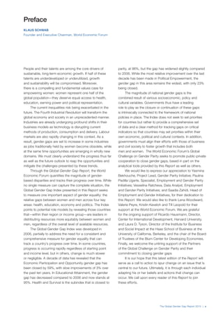 The Global Gender Gap Report 2015 | v
People and their talents are among the core drivers of
sustainable, long-term economic growth. If half of these
talents are underdeveloped or underutilized, growth
and sustainability will be compromised. Moreover,
there is a compelling and fundamental values case for
empowering women: women represent one half of the
global population—they deserve equal access to health,
education, earning power and political representation.
The current inequalities risk being exacerbated in the
future. The Fourth Industrial Revolution will transform the
global economy and society in an unprecedented manner.
Industries are already undergoing profound shifts in their
business models as technology is disrupting current
methods of production, consumption and delivery. Labour
markets are also rapidly changing in this context. As a
result, gender gaps are set to increase in some industries
as jobs traditionally held by women become obsolete, while
at the same time opportunities are emerging in wholly new
domains. We must clearly understand the progress thus far
as well as the future outlook to reap the opportunities and
mitigate the challenges presented by these trends.
Through the Global Gender Gap Report, the World
Economic Forum quantifies the magnitude of gender-
based disparities and tracks their progress over time. While
no single measure can capture the complete situation, the
Global Gender Gap Index presented in this Report seeks
to measure one important aspect of gender equality: the
relative gaps between women and men across four key
areas: health, education, economy and politics. The Index
points to potential role models by revealing those countries
that—within their region or income group—are leaders in
distributing resources more equitably between women and
men, regardless of the overall level of available resources.
The Global Gender Gap Index was developed in
2006, partially to address the need for a consistent and
comprehensive measure for gender equality that can
track a country’s progress over time. In some countries,
progress is occurring rapidly regardless of starting point
and income level, but in others, change is much slower
or negligible. A decade of data has revealed that the
Economic Participation and Opportunity gender gap has
been closed by 59%, with slow improvements of 3% over
the past ten years. In Educational Attainment, the gender
gap has decreased compared to 2006 and now stands at
95%. Health and Survival is the subindex that is closest to
parity, at 96%, but the gap has widened slightly compared
to 2006. While the most relative improvement over the last
decade has been made in Political Empowerment, the
gender gap in this area remains the widest, with only 23%
being closed.
The magnitude of national gender gaps is the
combined result of various socioeconomic, policy and
cultural variables. Governments thus have a leading
role to play as the closure or continuation of these gaps
is intrinsically connected to the framework of national
policies in place. The Index does not seek to set priorities
for countries but rather to provide a comprehensive set
of data and a clear method for tracking gaps on critical
indicators so that countries may set priorities within their
own economic, political and cultural contexts. In addition,
governments must align their efforts with those of business
and civil society to foster growth that includes both
men and women. The World Economic Forum’s Global
Challenge on Gender Parity seeks to promote public-private
cooperation to close gender gaps, based in part on the
analytical tools provided by this Report as well as others.
We would like to express our appreciation to Yasmina
Bekhouche, Project Lead, Gender Parity Initiative; Paulina
Padilla Ugarte, Specialist, Employment and Gender Parity
Initiatives; Vesselina Ratcheva, Data Analyst, Employment
and Gender Parity Initiatives; and Saadia Zahidi, Head of
Employment and Gender Initiatives, for their dedication to
this Report. We would also like to thank Lena Woodward,
Valerie Peyre, Kristin Keveloh and Till Leopold for their
support at the World Economic Forum. We are grateful
for the ongoing support of Ricardo Hausmann, Director,
Center for International Development, Harvard University,
and Laura D. Tyson, Director of the Institute for Business
and Social Impact at the Haas School of Business at the
University of California, Berkeley, and the chair of the Board
of Trustees of the Blum Center for Developing Economies.
Finally, we welcome the untiring support of the Partners
of the Global Challenge on Gender Parity and their
commitment to closing gender gaps
It is our hope that this latest edition of the Report will
serve as a call to action to spur change on an issue that is
central to our future. Ultimately, it is through each individual
adapting his or her beliefs and actions that change can
occur. We call upon every reader of this Report to join
these efforts.
Preface
KLAUS SCHWAB
Founder and Executive Chairman, World Economic Forum
 