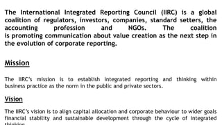 The International Integrated Reporting Council (IIRC) is a global
coalition of regulators, investors, companies, standard setters, the
accounting profession and NGOs. The coalition
is promoting communication about value creation as the next step in
the evolution of corporate reporting.
Mission
The IIRC’s mission is to establish integrated reporting and thinking within
business practice as the norm in the public and private sectors.
Vision
The IIRC’s vision is to align capital allocation and corporate behaviour to wider goals
financial stability and sustainable development through the cycle of integrated
 