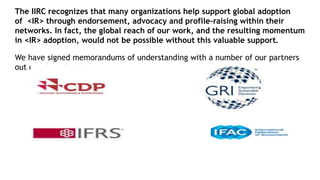 The IIRC recognizes that many organizations help support global adoption
of <IR> through endorsement, advocacy and profile-raising within their
networks. In fact, the global reach of our work, and the resulting momentum
in <IR> adoption, would not be possible without this valuable support.
We have signed memorandums of understanding with a number of our partners
out our shared vision.
 