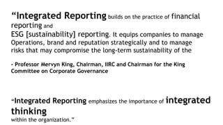 “Integrated Reporting builds on the practice of financial
reporting and
ESG [sustainability] reporting. It equips companies to manage
Operations, brand and reputation strategically and to manage
risks that may compromise the long-term sustainability of the
– Professor Mervyn King, Chairman, IIRC and Chairman for the King
Committee on Corporate Governance
“Integrated Reporting emphasizes the importance of integrated
thinking
within the organization.”
 