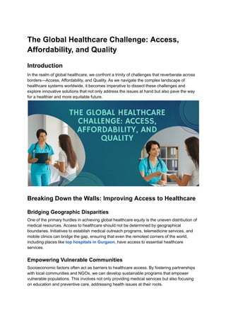 The Global Healthcare Challenge: Access,
Affordability, and Quality
Introduction
In the realm of global healthcare, we confront a trinity of challenges that reverberate across
borders—Access, Affordability, and Quality. As we navigate the complex landscape of
healthcare systems worldwide, it becomes imperative to dissect these challenges and
explore innovative solutions that not only address the issues at hand but also pave the way
for a healthier and more equitable future.
Breaking Down the Walls: Improving Access to Healthcare
Bridging Geographic Disparities
One of the primary hurdles in achieving global healthcare equity is the uneven distribution of
medical resources. Access to healthcare should not be determined by geographical
boundaries. Initiatives to establish medical outreach programs, telemedicine services, and
mobile clinics can bridge the gap, ensuring that even the remotest corners of the world,
including places like top hospitals in Gurgaon, have access to essential healthcare
services.
Empowering Vulnerable Communities
Socioeconomic factors often act as barriers to healthcare access. By fostering partnerships
with local communities and NGOs, we can develop sustainable programs that empower
vulnerable populations. This involves not only providing medical services but also focusing
on education and preventive care, addressing health issues at their roots.
 