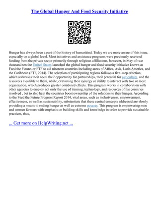 The Global Hunger And Food Security Initiative
Hunger has always been a part of the history of humankind. Today we are more aware of this issue,
especially on a global level. Most initiatives and assistance programs were previously received
funding from the private sector primarily through religious affiliations, however, in May of two
thousand ten the United States launched the global hunger and food security initiative known as
Feed the Future, or FTF to aid nineteen countries including areas of Africa, Asia, Latin America, and
the Caribbean (FTF, 2014). The selection of participating regions follows a five–step criterion,
which addresses their need, their opportunity for partnerships, their potential for agriculture, and the
resources available to them, while, evaluating their synergy or ability to interact with two or more
organization, which produces greater combined effects. This program works in collaboration with
other agencies to employ not only the use of training, technology, and resources of the countries
involved , but to also help the countries boost ownership of the solutions to their hunger. According
to the Feed the Future Progress Report 2014, vital areas, such as inclusiveness, empowerment,
effectiveness, as well as sustainability, substantiate that these central concepts addressed are slowly
providing a means to ending hunger as well as extreme poverty. This program is empowering men
and women farmers with emphasis on building skills and knowledge in order to provide sustainable
practices, thus,
... Get more on HelpWriting.net ...
 