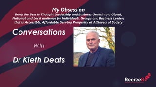My Obsession
Bring the Best in Thought Leadership and Business Growth to a Global,
National and Local audience for Individuals, Groups and Business Leaders
that is Accessible, Affordable, Serving Prosperity at All levels of Society
Conversations
With
Dr Kieth Deats
 