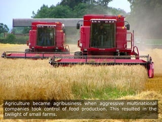 Agriculture became agribusiness when aggressive multinational
companies took control of food production. This resulted in the
twilight of small farms.
 