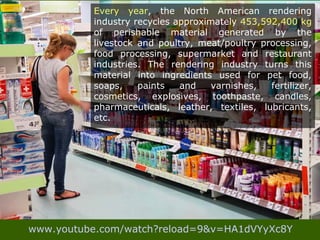 Every year, the North American rendering
industry recycles approximately 453,592,400 kg
of perishable material generated by the
livestock and poultry, meat/poultry processing,
food processing, supermarket and restaurant
industries. The rendering industry turns this
material into ingredients used for pet food,
soaps, paints and varnishes, fertilizer,
cosmetics, explosives, toothpaste, candles,
pharmaceuticals, leather, textiles, lubricants,
etc.
www.youtube.com/watch?reload=9&v=HA1dVYyXc8Y
 