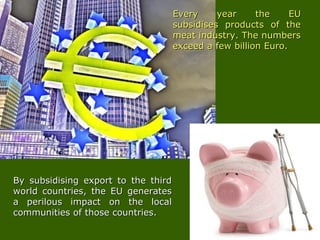 Every year the EUEvery year the EU
subsidises products of thesubsidises products of the
meat industry. The numbersmeat industry. The numbers
exceed a few billion Euro.exceed a few billion Euro.
By subsidising export to the thirdBy subsidising export to the third
world countries, the EU generatesworld countries, the EU generates
a perilous impact on the locala perilous impact on the local
communities of those countries.communities of those countries.
 