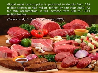 Global meat consumption is predicted to double from 229Global meat consumption is predicted to double from 229
million tonnes to 465 million tonnes by the year 2050. Asmillion tonnes to 465 million tonnes by the year 2050. As
for milk consumption, it will increase from 580 to 1,043for milk consumption, it will increase from 580 to 1,043
million tonnes.million tonnes.
(Food and Agriculture Organization 2006)(Food and Agriculture Organization 2006)
 