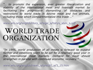 “… to promote the expansion, ever greater liberalization and
stability of the international meat and livestock market by
facilitating the progressive dismantling of obstacles and
restrictions to world trade in bovine meat and live animals,
including those which compartmentalize this trade …”
www.wto.org/english/docs_e/legal_e/tokyo_abm_e.pdfwww.wto.org/english/docs_e/legal_e/tokyo_abm_e.pdf
“In 1995, world production of all meats is forecast to expand
further and conditions seem to be set for a relatively good year in
the international meat markets. Demand for meat should
strengthen in parallel with continued economic recovery.”
www.wto.org/english/news_e/pres95_e/3_10.htmwww.wto.org/english/news_e/pres95_e/3_10.htm
 