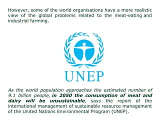 However, some of the world organisations have a more realistic
view of the global problems related to the meat-eating and
industrial farming.
As the world population approaches the estimated number of
9.1 billion people, in 2050 the consumption of meat and
dairy will be unsustainable, says the report of the
international management of sustainable resource management
of the United Nations Environmental Program (UNEP).
 