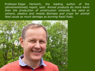 Professor Edgar Hertwich, the leading author of the
(aforementioned) report, said: Animal products do more harm
than the production of construction minerals like sand or
cement, plastics and metals. Biomass and crops for animal
feed cause as much damage as burning fossil fuels.
 
