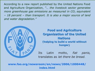 According to a new report published by the United Nations Food
and Agriculture Organization, “… the livestock sector generates
more greenhouse gas emissions as measured in CO2 equivalent
– 18 percent – than transport. It is also a major source of land
and water degradation.”
Food and AgricultureFood and Agriculture
Organization of the UnitedOrganization of the United
NationsNations
(helping to build a world without(helping to build a world without
hunger)hunger)
Its Latin motto, fiat panis,
translates as let there be bread.
www.fao.org/newsroom/en/news/2006/1000448/
index.html
 