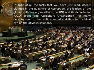 In spite of all the facts that you have just read, deeply
plunged in the quagmire of corruption, the leaders of the
global well-fare organisation (the UN) and its department
F.A.O. (Food and Agriculture Organization) for many
decades seem to be profit oriented and thus turn a blind
eye on the obvious solutions.
 