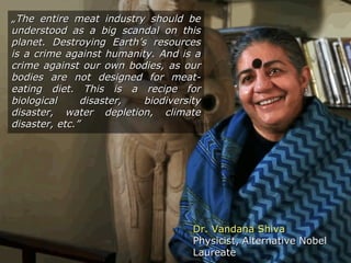 Dr. Vandana ShivaDr. Vandana Shiva
Physicist, Alternative NobelPhysicist, Alternative Nobel
LaureateLaureate
„„The eThe entire meat industry should bentire meat industry should be
understood as a big scandal on thisunderstood as a big scandal on this
planet. Destroying Earth’s resourcesplanet. Destroying Earth’s resources
is a crime against humanity. And is ais a crime against humanity. And is a
crime against our own bodies, as ourcrime against our own bodies, as our
bodies are not designed for meat-bodies are not designed for meat-
eating diet. This is a recipe foreating diet. This is a recipe for
biological disaster, biodiversitybiological disaster, biodiversity
disaster, water depletion, climatedisaster, water depletion, climate
disaster, etc.”disaster, etc.”
 