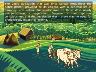The Vedic civilisation that was once spread throughout the
entire planet, provided all its citizens with a peaceful life in
harmony with nature and God’s laws. In those days nearly
everyone was a vegetarian. Because of their spiritual
consciousness and the vegetarian diet - there was no need for
profit-greedy industrial farming.
 