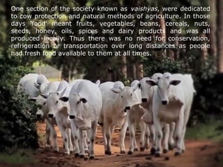 One section of the society known as vaishyas, were dedicated
to cow protection and natural methods of agriculture. In those
days 'food' meant fruits, vegetables, beans, cereals, nuts,
seeds, honey, oils, spices and dairy products and was all
produced locally. Thus there was no need for conservation,
refrigeration or transportation over long distances as people
had fresh food available to them at all times.
 
