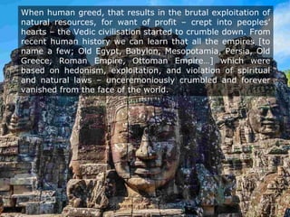 When human greed, that results in the brutal exploitation of
natural resources, for want of profit – crept into peoples’
hearts – the Vedic civilisation started to crumble down. From
recent human history we can learn that all the empires [to
name a few; Old Egypt, Babylon, Mesopotamia, Persia, Old
Greece, Roman Empire, Ottoman Empire…] which were
based on hedonism, exploitation, and violation of spiritual
and natural laws – unceremoniously crumbled and forever
vanished from the face of the world.
 
