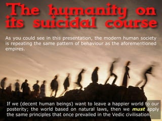 If we (decent human beings) want to leave a happier world to our
posterity; the world based on natural laws, then we must apply
the same principles that once prevailed in the Vedic civilisation.
As you could see in this presentation, the modern human society
is repeating the same pattern of behaviour as the aforementioned
empires.
 