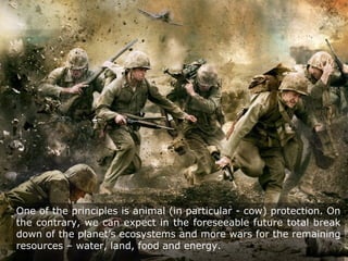One of the principles is animal (in particular - cow) protection. On
the contrary, we can expect in the foreseeable future total break
down of the planet’s ecosystems and more wars for the remaining
resources – water, land, food and energy.
 