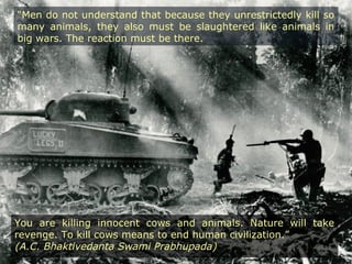 “Men do not understand that because they unrestrictedly kill so
many animals, they also must be slaughtered like animals in
big wars. The reaction must be there.
You are killing innocent cows and animals. Nature will take
revenge. To kill cows means to end human civilization.”
(A.C. Bhaktivedanta Swami Prabhupada)
 