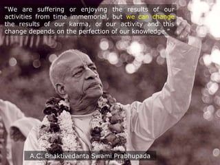 “We are suffering or enjoying the results of our
activities from time immemorial, but we can change
the results of our karma, or our activity and this
change depends on the perfection of our knowledge.”
A.C. Bhaktivedanta Swami Prabhupada
 