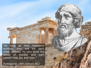 “As long as men massacre
animals, they will kill each
other. Indeed, he who sows the
seeds of murder and pain
cannot reap joy and love.”
Pythagoras (6th century BC)
 