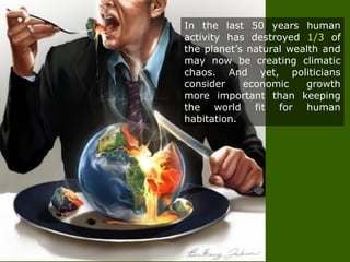 In the last 50 years human
activity has destroyed 1/3 of
the planet’s natural wealth and
may now be creating climatic
chaos. And yet, politicians
consider economic growth
more important than keeping
the world fit for human
habitation.
 