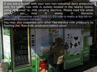 If you are a farmer with your own non-industrial dairy production
unit, try selling raw milk in outlets located in the nearby towns,
using ‘milkomat’ ie. milk vending machine. Please read the whole
article on how it works in Slovenia.
http://hartkeisonline.com/2009/11/05/milk-o-matic-a-big-hit-in-http://hartkeisonline.com/2009/11/05/milk-o-matic-a-big-hit-in-
slovenian-farmers-markets/slovenian-farmers-markets/
You may also cooperate with other like-minded milk producers by
forming the ‘Raw milk producers/sellers union’.
 