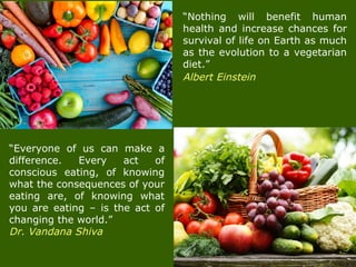 “Nothing will benefit human
health and increase chances for
survival of life on Earth as much
as the evolution to a vegetarian
diet.”
Albert Einstein
“Everyone of us can make a
difference. Every act of
conscious eating, of knowing
what the consequences of your
eating are, of knowing what
you are eating – is the act of
changing the world.”
Dr. Vandana Shiva
 