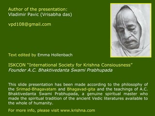 This slide presentation has been made according to the philosophy of
the Srimad-Bhagavatam and Bhagavad-gita and the teachings of A.C.
Bhaktivedanta Swami Prabhupada, a genuine spiritual master who
made the spiritual tradition of the ancient Vedic literatures available to
the whole of humanity.
For more info, please visit www.krishna.com
Author of the presentation:
Vladimir Pavic (Vrisabha das)
vpd108@gmail.com
Text edited by Emma Hollenbach
ISKCON “International Society for Krishna Consiousness”
Founder A.C. Bhaktivedanta Swami Prabhupada
 
