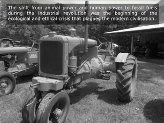 The shift from animal power and human power to fossil fuels
during the industrial revolution was the beginning of the
ecological and ethical crisis that plagues the modern civilisation.
 